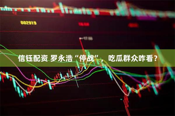 信钰配资 罗永浩“停战”，吃瓜群众咋看？