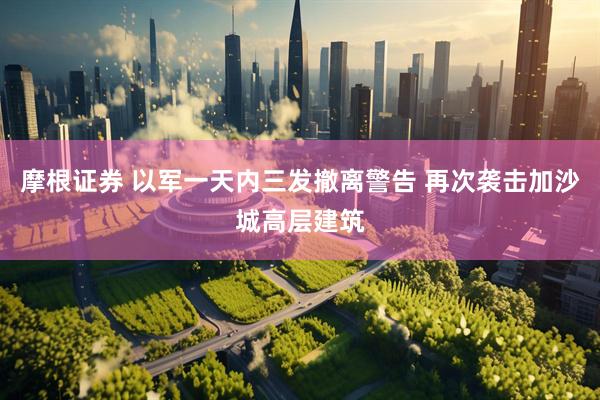 摩根证券 以军一天内三发撤离警告 再次袭击加沙城高层建筑