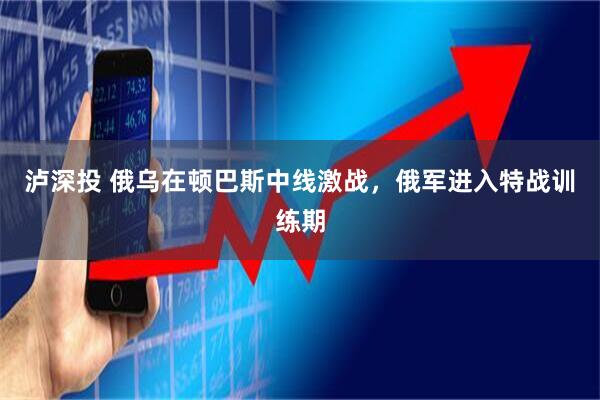 泸深投 俄乌在顿巴斯中线激战，俄军进入特战训练期