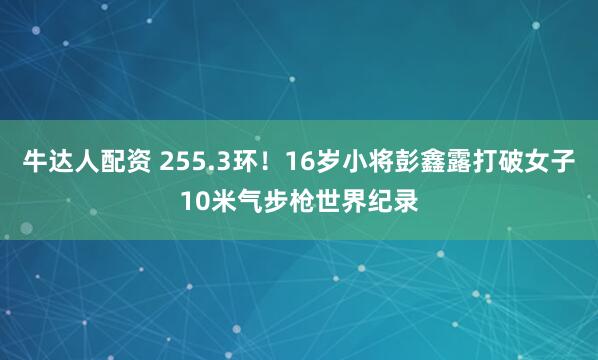 牛达人配资 255.3环！16岁小将彭鑫露打破女子10米气步枪世界纪录