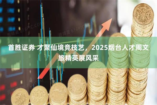 首胜证券 才聚仙境竞技艺，2025烟台人才周文旅精英展风采