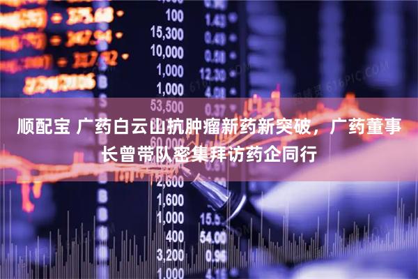 顺配宝 广药白云山抗肿瘤新药新突破，广药董事长曾带队密集拜访药企同行