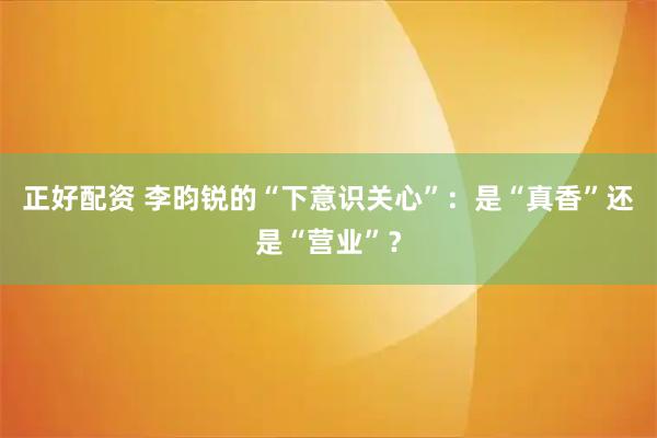 正好配资 李昀锐的“下意识关心”：是“真香”还是“营业”？