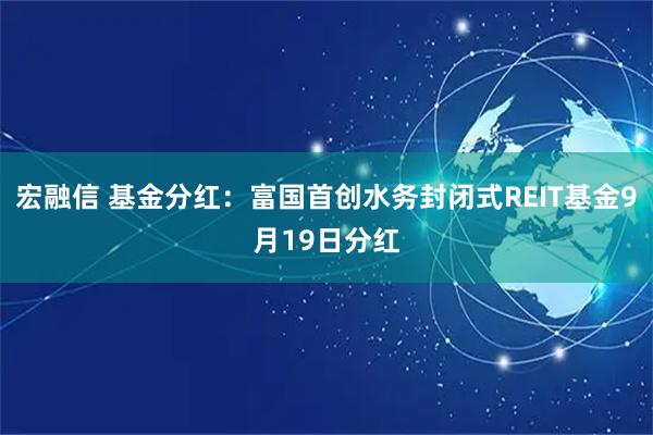 宏融信 基金分红：富国首创水务封闭式REIT基金9月19日分红
