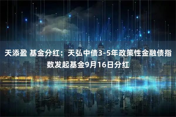 天添盈 基金分红：天弘中债3-5年政策性金融债指数发起基金9月16日分红