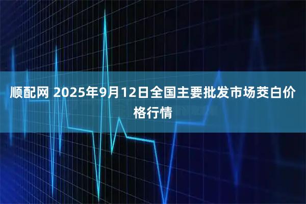 顺配网 2025年9月12日全国主要批发市场茭白价格行情