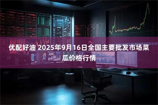 优配好油 2025年9月16日全国主要批发市场菜瓜价格行情