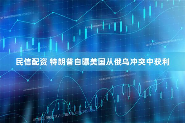 民信配资 特朗普自曝美国从俄乌冲突中获利