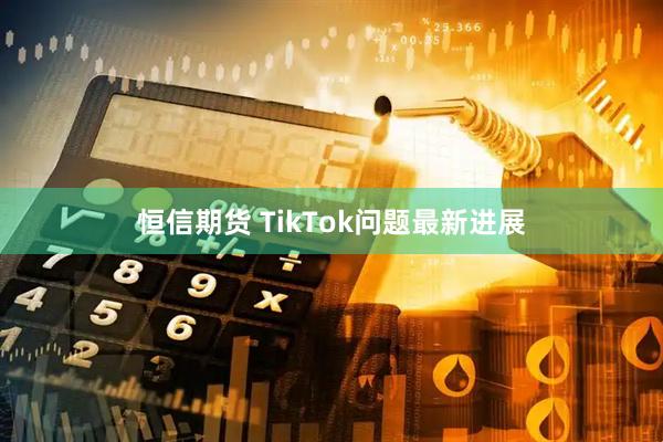 恒信期货 TikTok问题最新进展
