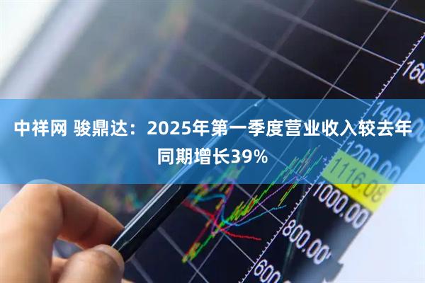 中祥网 骏鼎达：2025年第一季度营业收入较去年同期增长39%