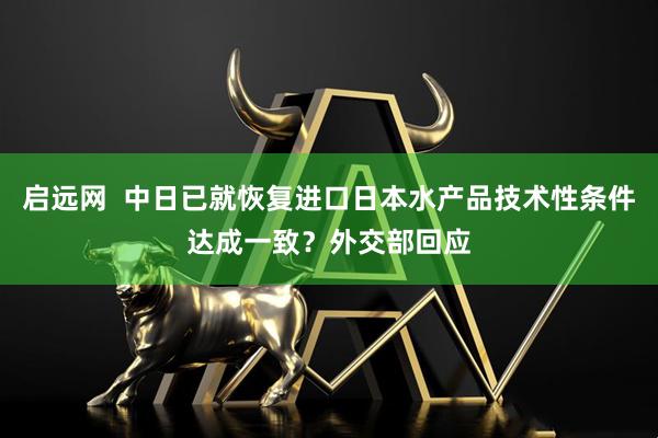 启远网  中日已就恢复进口日本水产品技术性条件达成一致？外交部回应