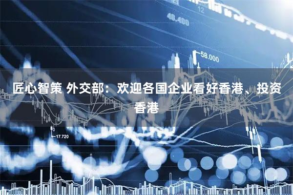 匠心智策 外交部：欢迎各国企业看好香港、投资香港