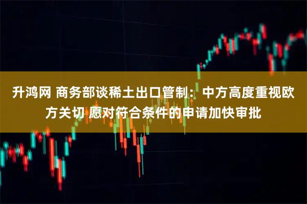 升鸿网 商务部谈稀土出口管制：中方高度重视欧方关切 愿对符合条件的申请加快审批