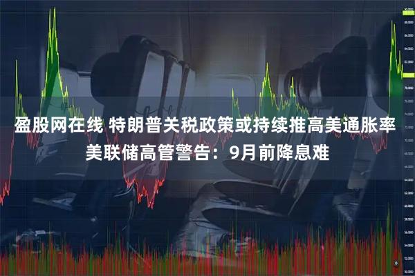 盈股网在线 特朗普关税政策或持续推高美通胀率 美联储高管警告：9月前降息难
