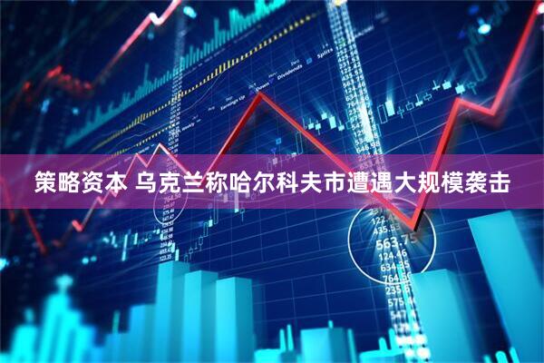 策略资本 乌克兰称哈尔科夫市遭遇大规模袭击