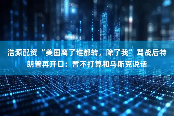 浩源配资 “美国离了谁都转，除了我” 骂战后特朗普再开口：暂不打算和马斯克说话