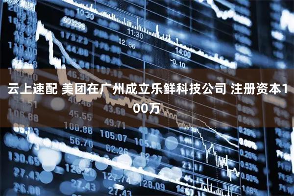 云上速配 美团在广州成立乐鲜科技公司 注册资本100万