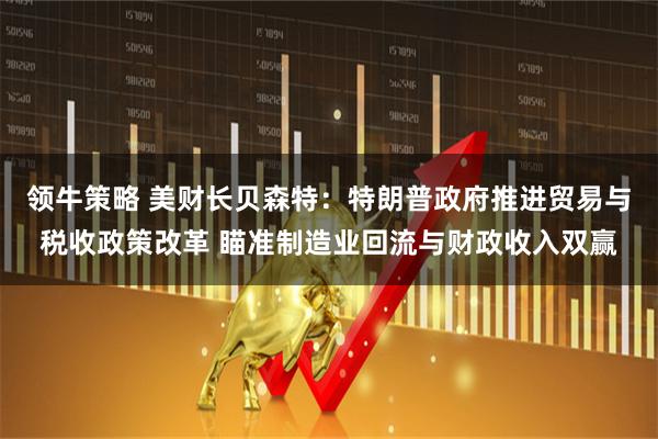 领牛策略 美财长贝森特：特朗普政府推进贸易与税收政策改革 瞄准制造业回流与财政收入双赢