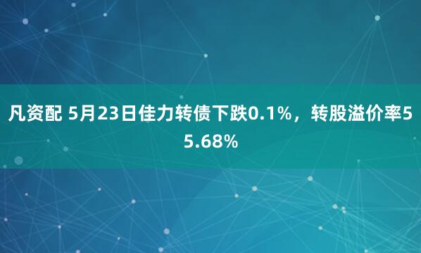 凡资配 5月23日佳力转债下跌0.1%，转股溢价率55.68%