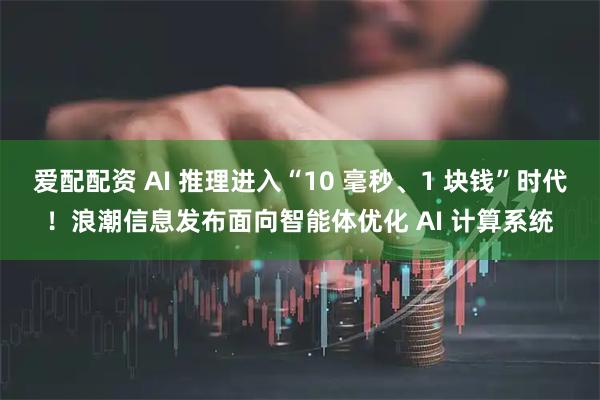 爱配配资 AI 推理进入“10 毫秒、1 块钱”时代！浪潮信息发布面向智能体优化 AI 计算系统