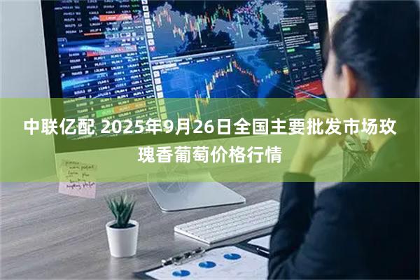 中联亿配 2025年9月26日全国主要批发市场玫瑰香葡萄价格行情