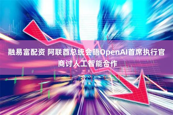 融易富配资 阿联酋总统会晤OpenAI首席执行官 商讨人工智能合作