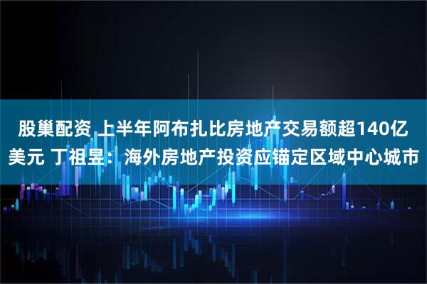 股巢配资 上半年阿布扎比房地产交易额超140亿美元 丁祖昱：海外房地产投资应锚定区域中心城市