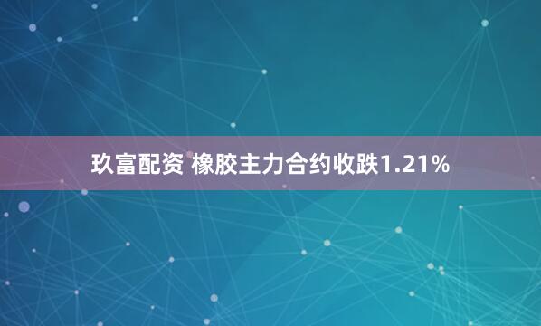 玖富配资 橡胶主力合约收跌1.21%