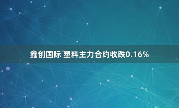 鑫创国际 塑料主力合约收跌0.16%