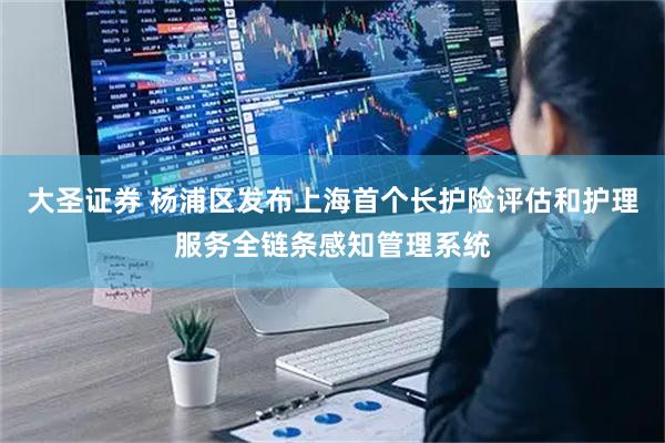 大圣证券 杨浦区发布上海首个长护险评估和护理服务全链条感知管理系统
