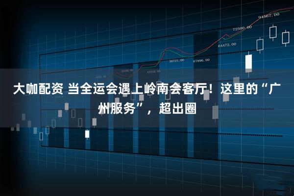 大咖配资 当全运会遇上岭南会客厅！这里的“广州服务”，超出圈
