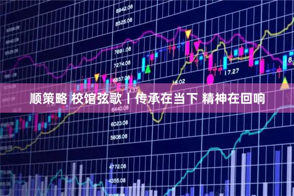 顺策略 校馆弦歌丨传承在当下 精神在回响