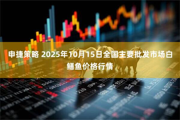 申捷策略 2025年10月15日全国主要批发市场白鳝鱼价格行情