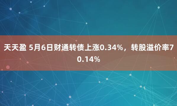 天天盈 5月6日财通转债上涨0.34%，转股溢价率70.14%