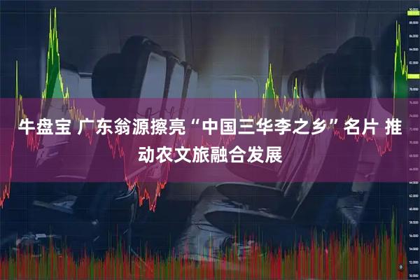 牛盘宝 广东翁源擦亮“中国三华李之乡”名片 推动农文旅融合发展