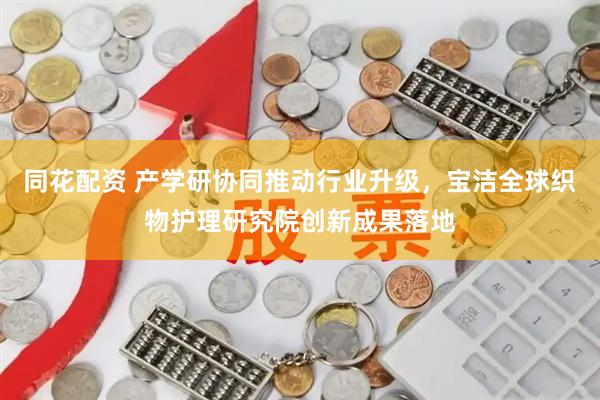 同花配资 产学研协同推动行业升级，宝洁全球织物护理研究院创新成果落地