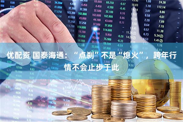 优配资 国泰海通：“点刹”不是“熄火”，跨年行情不会止步于此