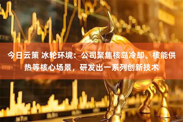 今日云策 冰轮环境：公司聚焦核岛冷却、核能供热等核心场景，研发出一系列创新技术