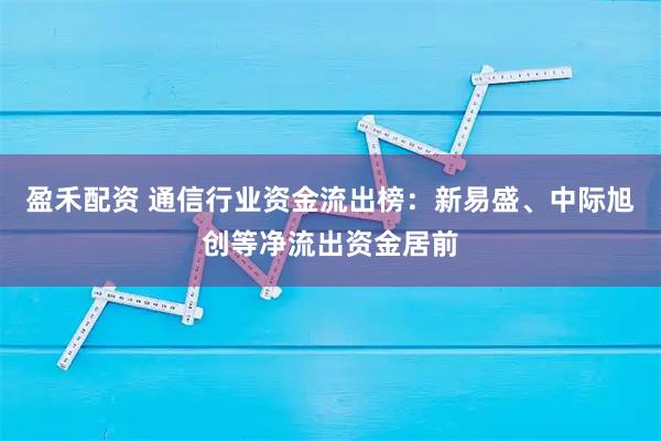 盈禾配资 通信行业资金流出榜：新易盛、中际旭创等净流出资金居前