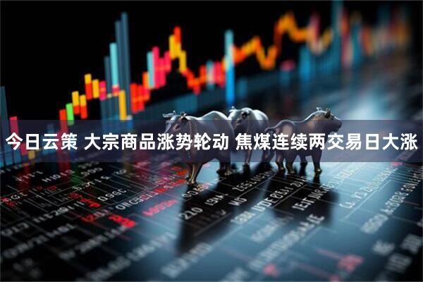 今日云策 大宗商品涨势轮动 焦煤连续两交易日大涨