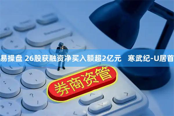 易操盘 26股获融资净买入额超2亿元   寒武纪-U居首