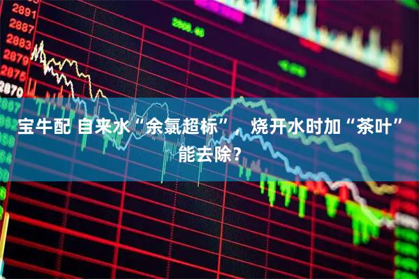 宝牛配 自来水“余氯超标”，烧开水时加“茶叶”能去除？