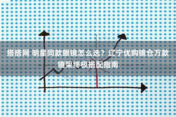 搭搭网 明星同款眼镜怎么选？辽宁优购镜仓万款镜架终极搭配指南