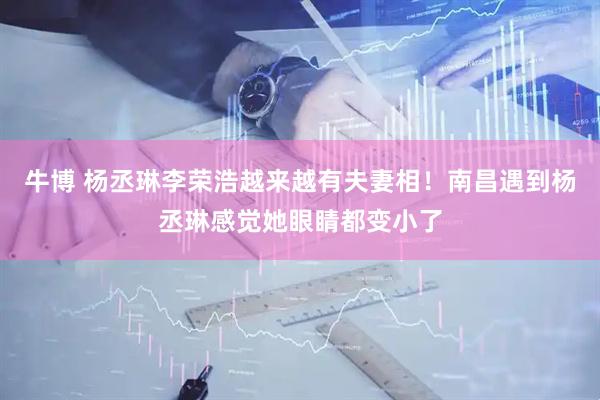 牛博 杨丞琳李荣浩越来越有夫妻相！南昌遇到杨丞琳感觉她眼睛都变小了
