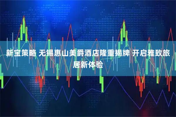 新宝策略 无锡惠山美爵酒店隆重揭牌 开启雅致旅居新体验