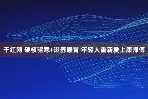 千红网 硬核驱寒+滋养暖胃 年轻人重新爱上康师傅