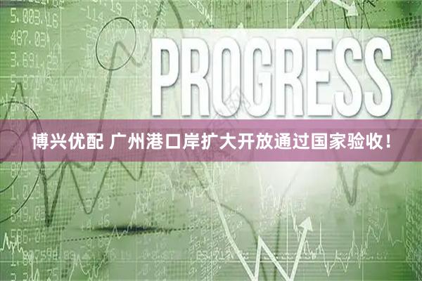 博兴优配 广州港口岸扩大开放通过国家验收！