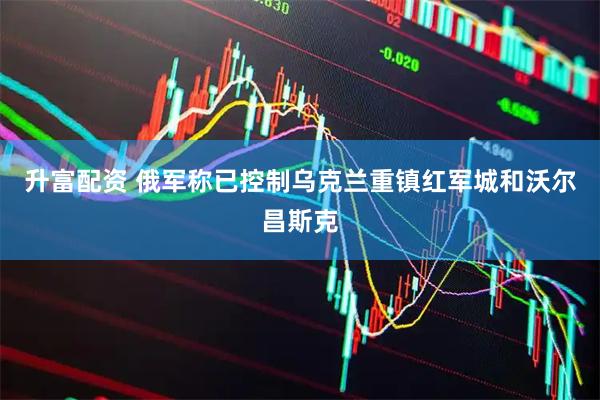 升富配资 俄军称已控制乌克兰重镇红军城和沃尔昌斯克