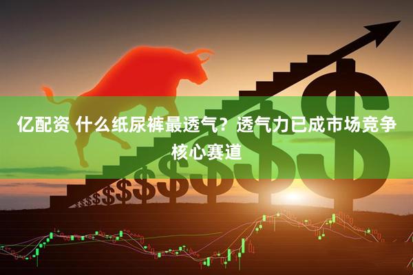 亿配资 什么纸尿裤最透气？透气力已成市场竞争核心赛道