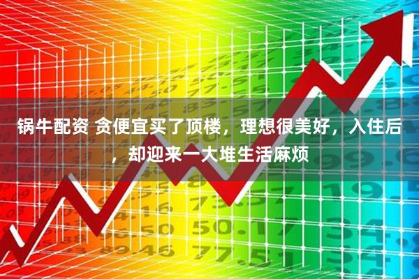 锅牛配资 贪便宜买了顶楼，理想很美好，入住后，却迎来一大堆生活麻烦